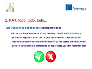 2. KA1: todo, todo, todo... 
2D) Cuestiones económicas: consideraciones 
- No se precisa presentar facturas a la vuelta: Certificate of Attendance 
- 15 días en España: a partir del 15, ¡nos costeamos el curso nosotros! 
- Proyecto aprobado: el centro recibe un 80% de los costes inmediatamente 
- Si no se cumple todo lo establecido en el proyecto, ¡pueden restar fondos! 
 
