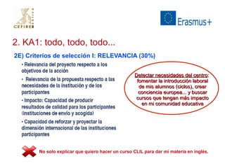 2. KA1: todo, todo, todo... 
2E) Criterios de selección I: RELEVANCIA (30%) 
DDeetteeccttaarr nneecceessiiddaaddeess ddeell cceennttrroo:: 
ffoommeennttaarr llaa iinnttrroodduucccciióónn llaabboorraall 
ddee mmiiss aalluummnnooss ((cciiccllooss)),, ccrreeaarr 
ccoonncciieenncciiaa eeuurrooppeeaa...... yy bbuussccaarr 
ccuurrssooss qquuee tteennggaann mmááss iimmppaaccttoo 
eenn mmii ccoommuunniiddaadd eedduuccaattiivvaa 
No solo explicar que quiero hacer un curso CLIL para dar mi materia en inglés. 
 