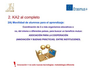 2. KA2 al completo 
2A) Movilidad de alumnos para el aprendizaje: 
Coordinación de 2 o más organismos educativos o 
no, del mismo o diferentes países, para buscar un beneficio mutuo: 
ASOCIACIÓN PARA LA COOPERACIÓN 
(INNOVACIÓN Y BUENAS PRÁCTICAS) ENTRE INSTITUCIONES. 
Innovación = no solo nuevas tecnologías: metodología diferente 
 