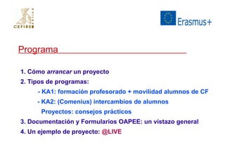 Programa 
1. Cómo arrancar un proyecto 
2. Tipos de programas: 
- KA1: formación profesorado + movilidad alumnos de CF 
- KA2: (Comenius) intercambios de alumnos 
Proyectos: consejos prácticos 
3. Documentación y Formularios OAPEE: un vistazo general 
4. Un ejemplo de proyecto: @LIVE 
 