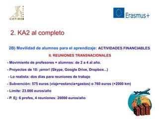 2. KA2 al completo 
2B) Movilidad de alumnos para el aprendizaje: ACTIVIDADES FINANCIABLES 
II. REUNIONES TRANSNACIONALES 
- Movimiento de profesores + alumnos: de 2 a 4 al año. 
- Proyectos de 18: ¡error! (Skype, Google Drive, Dropbox...) 
- Lo realista: dos días para reuniones de trabajo 
- Subvención: 575 euros (viaje+estancia+gastos) o 760 euros (+2000 km) 
- Límite: 23.000 euros/año 
- P. Ej: 6 profes, 4 reuniones: 20000 euros/año 
 
