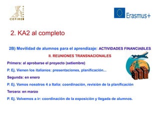 2. KA2 al completo 
2B) Movilidad de alumnos para el aprendizaje: ACTIVIDADES FINANCIABLES 
II. REUNIONES TRANSNACIONALES 
Primera: al aprobarse el proyecto (setiembre) 
P. Ej. Vienen los italianos: presentaciones, planificación... 
Segunda: en enero 
P. Ej. Vamos nosotros 4 a Italia: coordinación, revisión de la planificación 
Tercera: en marzo 
P. Ej. Volvemos a ir: coordinación de la exposición y llegada de alumnos. 
 