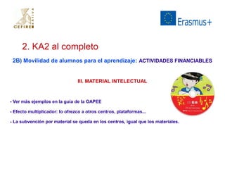 2. KA2 al completo 
2B) Movilidad de alumnos para el aprendizaje: ACTIVIDADES FINANCIABLES 
III. MATERIAL INTELECTUAL 
- Ver más ejemplos en la guía de la OAPEE 
- Efecto multiplicador: lo ofrezco a otros centros, plataformas... 
- La subvención por material se queda en los centros, igual que los materiales. 
 