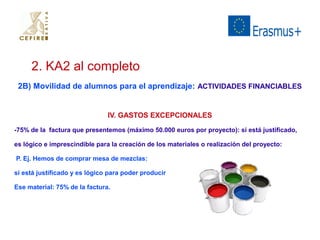 2. KA2 al completo 
2B) Movilidad de alumnos para el aprendizaje: ACTIVIDADES FINANCIABLES 
IV. GASTOS EXCEPCIONALES 
-75% de la factura que presentemos (máximo 50.000 euros por proyecto): si está justificado, 
es lógico e imprescindible para la creación de los materiales o realización del proyecto: 
P. Ej. Hemos de comprar mesa de mezclas: 
si está justificado y es lógico para poder producir 
Ese material: 75% de la factura. 
 