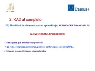 2. KA2 al completo 
2B) Movilidad de alumnos para el aprendizaje: ACTIVIDADES FINANCIABLES 
IV. EVENTOS MULTIPLICADORES 
- Todo aquello que de difusión al proyecto: 
P. Ej. radio, congresos, seminarios, premios, conferencias, cursos CEFIRE... 
- 100 euros locales, 200 euros internacionales 
 