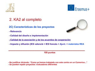 2. KA2 al completo 
2C) Características de los proyectos 
- Relevancia 
- Calidad del diseño e implementación 
- Calidad de la asociación y de los acuerdos de cooperación 
- Impacto y difusión (IES valencià + IES francés + Ajunt. + materiales REA 
100 puntos 
- No justificar diciendo: “Como ya hemos trabajado con este centro en un Comenius...” 
- Se pueden repetir proyectos: evaluadores diferentes 
 