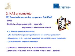 2. KA2 al completo 
2C) Características de los proyectos: CALIDAD 
- 20/100 
- Claridad y calidad: preparación + desarrollo + 
seguimiento + evaluación + difusión 
P. Ej. Pruebas periódicas (evaluación): 
- ¿Mis alumnos han mejorado lingüísticamente con esta “europatización”? 
- CDs setiembre 2015 – control de “usabilidad” febrero 2016 – evento multiplicador 
- ¿Se está usando la propiedad intelectual? 
- Consistencia entre objetivos y actividades planificadas 
- Coherencia y relevancia de la movilidad: relación coste - beneficio 
 