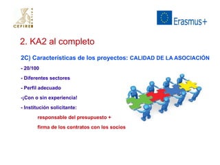 2. KA2 al completo 
2C) Características de los proyectos: CALIDAD DE LA ASOCIACIÓN 
- 20/100 
- Diferentes sectores 
- Perfil adecuado 
-¡Con o sin experiencia! 
- Institución solicitante: 
responsable del presupuesto + 
firma de los contratos con los socios 
 