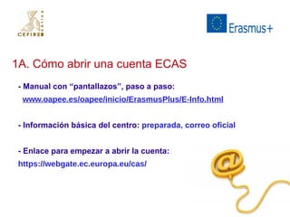 1A. Cómo abrir una cuenta ECAS 
- Manual con “pantallazos”, paso a paso: 
www.oapee.es/oapee/inicio/ErasmusPlus/E-Info.html 
- Información básica del centro: preparada, correo oficial 
- Enlace para empezar a abrir la cuenta: 
https://webgate.ec.europa.eu/cas/ 
 