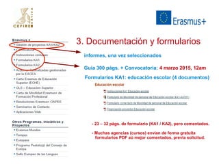3. Documentación y formularios 
informes, una vez seleccionados 
Guía 300 págs. + Convocatoria: 4 marzo 2015, 12am 
Formularios KA1: educación escolar (4 documentos) 
- 23 – 32 págs. de formulario (KA1 / KA2), pero comentados. 
- Muchas agencias (cursos) envían de forma gratuíta 
formularios PDF aú mejor comentados, previa solicitud. 
 