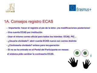 1A. Consejos registro ECAS 
- Importante: hacer el registro al pie de la letra: ¡no modificaciones posteriores! 
- Una cuenta ECAS por institución 
- Usar el mismo correo oficial para todos los trámites: ECAS, PIC... 
- ¿Usuario olvidado?: abrir cuenta ECAS nueva con correo distinto 
- ¿Contraseña olvidada? enlace para recuperación 
- Si no se ha entrado en el Portal del Participante en meses: 
el sistema pide cambiar la contraseña ECAS. 
 