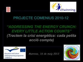 Generalitat de Catalunya
Departament d’Ensenyament
Institut Jaume Callís

PROJECTE COMENIUS 2010-12
“ADDRESSING THE ENERGY CRUNCH:
EVERY LITTLE ACTION COUNTS”
(Tractem la crisi energètica: cada petita
acció compta)

Manresa, 16 de maig 2013

 