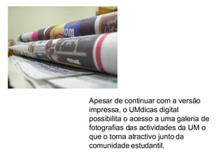 Apesar de continuar com a versão impressa, o UMdicas digital possibilita o acesso a uma galeria de fotografias das actividades da UM o que o torna atractivo junto da comunidade estudantil. 