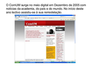 O ComUM surge no meio digital em Dezembro de 2005 com notícias da academia, do país e do mundo. No início deste ano lectivo assistiu-se à sua remodelação.  