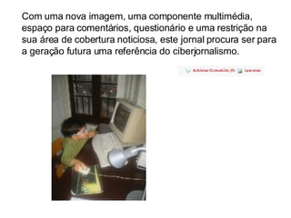 Com uma nova imagem, uma componente multimédia, espaço para comentários, questionário e uma restrição na sua área de cobertura noticiosa, este jornal procura ser para a geração futura uma referência do ciberjornalismo. 