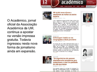 O Académico, jornal oficial da Associação Académica da UM, continua a apostar na versão impressa gratuita. Todavia ingressou nesta nova forma de jornalismo ainda em expansão.  