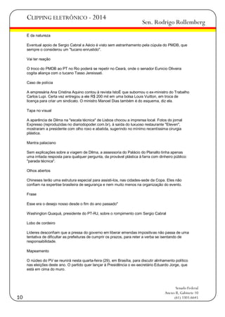 CLIPPING ELETRÔNICO - 2014

Sen. Rodrigo Rollemberg

É da natureza
Eventual apoio de Sergio Cabral a Aécio é visto sem estranhamento pela cúpula do PMDB, que
sempre o considerou um "tucano enrustido".
Vai ter reação
O troco do PMDB ao PT no Rio poderá se repetir no Ceará, onde o senador Eunicio Oliveira
cogita aliança com o tucano Tasso Jereissati.
Caso de polícia
A empresária Ana Cristina Aquino contou à revista IstoÉ que subornou o ex-ministro do Trabalho
Carlos Lupi. Certa vez entregou a ele R$ 200 mil em uma bolsa Louis Vuitton, em troca de
licença para criar um sindicato. O ministro Manoel Dias também é do esquema, diz ela.
Tapa no visual
A aparência de Dilma na "escala técnica" de Lisboa chocou a imprensa local. Fotos do jornal
Expresso (reproduzidas no diariodopoder.com.br), à saída do luxuoso restaurante "Eleven",
mostraram a presidente com olho roxo e abatida, sugerindo no mínimo recentíssima cirurgia
plástica.
Mantra palaciano
Sem explicações sobre a viagem de Dilma, a assessoria do Palácio do Planalto tinha apenas
uma irritada resposta para qualquer pergunta, da provável plástica à farra com dinheiro público:
"parada técnica".
Olhos abertos
Chineses terão uma estrutura especial para assisti-los, nas cidades-sede da Copa. Eles não
confiam na expertise brasileira de segurança e nem muito menos na organização do evento.
Frase
Esse era o desejo nosso desde o fim do ano passado"
Washington Quaquá, presidente do PT-RJ, sobre o rompimento com Sergio Cabral
Lobo de cordeiro
Líderes desconfiam que a pressa do governo em liberar emendas impositivas não passa de uma
tentativa de dificultar as prefeituras de cumprir os prazos, para reter a verba se isentando de
responsabilidade.
Mapeamento
O núcleo do PV se reunirá nesta quarta-feira (29), em Brasília, para discutir alinhamento político
nas eleições deste ano. O partido quer lançar à Presidência o ex-secretário Eduardo Jorge, que
está em cima do muro.

10

Senado Federal
Anexo II, Gabinete 10
(61) 3303.6645

 