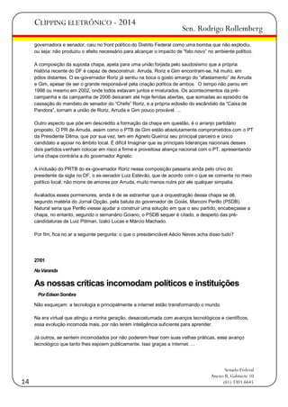 CLIPPING ELETRÔNICO - 2014

Sen. Rodrigo Rollemberg

governadora e senador, caiu no front político do Distrito Federal como uma bomba que não explodiu,
ou seja: não produziu o efeito necessário para alcançar o impacto de ―fato novo‖ no ambiente político.
A composição da suposta chapa, apela para uma união forjada pelo saudosismo que a própria
história recente do DF é capaz de desconstruir. Arruda, Roriz e Gim encontram-se, há muito, em
pólos distantes. O ex-governador Roriz já sentiu na boca o gosto amargo do ―afastamento‖ de Arruda
e Gim, apesar de ser o grande responsável pela criação política de ambos. O tempo não parou em
1998 ou mesmo em 2002, onde todos estavam juntos e misturados. Os acontecimentos da précampanha e da campanha de 2006 deixaram até hoje feridas abertas, que somadas ao episódio da
cassação do mandato de senador do ―Chefe‖ Roriz, e a própria eclosão do escândalo da ―Caixa de
Pandora‖, tornam a união de Roriz, Arruda e Gim pouco provável. ...
Outro aspecto que põe em descrédito a formação da chapa em questão, é o arranjo partidário
proposto. O PR de Arruda, assim como o PTB de Gim estão absolutamente comprometidos com o PT
da Presidente Dilma, que por sua vez, tem em Agnelo Queiroz seu principal parceiro e único
candidato a apoiar no âmbito local. É difícil Imaginar que as principais lideranças nacionais desses
dois partidos venham colocar em risco a firme e proveitosa aliança nacional com o PT, apresentando
uma chapa contrária a do governador Agnelo.
A inclusão do PRTB do ex-governador Roriz nessa composição passaria ainda pelo crivo do
presidente da sigla no DF, o ex-senador Luiz Estevão, que de acordo com o que se comenta no meio
político local, não morre de amores por Arruda, muito menos nutre por ele qualquer simpatia.
Avaliados esses pormenores, ainda é de se estranhar que a orquestração dessa chapa se dê,
segundo matéria do Jornal Opção, pela batuta do governador de Goiás, Marconi Perillo (PSDB).
Natural seria que Perillo viesse ajudar a construir uma solução em que o seu partido, encabeçasse a
chapa, no entanto, segundo o semanário Goiano, o PSDB sequer é citado, a despeito das précandidaturas de Luiz Pitiman, Izalci Lucas e Márcio Machado.
Por fim, fica no ar a seguinte pergunta: o que o presidenciável Aécio Neves acha disso tudo?

27/01
Na Varanda

As nossas críticas incomodam políticos e instituições
Por Edson Sombra
Não esqueçam: a tecnologia e principalmente a internet estão transformando o mundo
Na era virtual que atingiu a minha geração, desacostumada com avanços tecnológicos e científicos,
essa evolução incomoda mais, por não terem inteligência suficiente para aprender.
Já outros, se sentem incomodados por não poderem frear com suas velhas práticas, esse avanço
tecnológico que tanto lhes espoem publicamente. Isso graças a internet. ...

14

Senado Federal
Anexo II, Gabinete 10
(61) 3303.6645

 