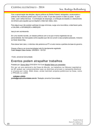 CLIPPING ELETRÔNICO - 2014

Sen. Rodrigo Rollemberg

Com a aproximação das eleições, alguns políticos do Distrito Federal, retrógrados, acostumados a
práticas não ortodoxas partem para o tudo ou nada. O que eles querem é voltar ao poder. E para
voltar, usam velhas técnicas. A contratação de arapongas, a confecção de dossiês e o oferecimento
de dinheiro para aqueles que se dispõem a falar bem deles, claro.
Para alguns que não aceitam participar do jogo criminoso, surge uma nova tática, e dela fazem parte,
a CALUNIA, a DIFAMAÇÃO e AMEAÇAS.
Isso já vem acontecendo.
Em uma recente reunião, um desses políticos com a ira que é marca registrada de sua
personalidade, fez insinuações contra aqueles que não se curvam a seus projetos pessoais, inclusive
ao titular desse blog.
Para deixar bem claro, o indivíduo não pertence ao PT e muito menos a partidos da base do governo.
Graças a Deus e as novas tecnologias tudo foi devidamente registrado.
Fonte: Redação / Edson Sombra - 27/01/2014 - - 10:17:01

Fonte: Jornal da Comunidade

Eventos podem atrapalhar trabalhos
Postado por: Donny Silva 27/01/2014 19:13 em Brasília Deixe um comentário
Por ser um ano el ei t oral e de Copa do Mun do , os t rabal ho s na Câm ara Legi sl at iv a
do DF podem ser com prom et i dos ca so os di st ri t ai s pri ori zem a cam panha el ei t oral
e a bu sca p or v ot os. Al ém di sso, ai nda t ram i tam proj et os pol êm i cos na Ca sa, com o
o PPCUB e a LUO S
JURANA LOPES
jcosta@grupocomunidade.com.br Redação Jornal da Comunidade

15

Senado Federal
Anexo II, Gabinete 10
(61) 3303.6645

 