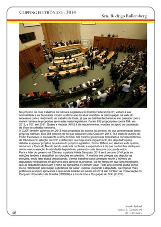 CLIPPING ELETRÔNICO - 2014

Sen. Rodrigo Rollemberg

No próximo dia 3 os trabalhos da Câmara Legislativa do Distrito Federal (CLDF) voltam à sua
normalidade e os deputados iniciam o último ano do atual mandato. A preocupação na volta do
recesso é com o rendimento do trabalho da Casa, já que os distritais fecharam o ano passado com o
menor número de propostas aprovadas nesta legislatura. Foram 612 proposições contra 754, em
2012, e 707, em 2011. Quase a metade (48%) é de requerimentos, moções de apoio ou concessão
de título de cidadão honorário.
A CLDF também aprovou em 2013 mais propostas de autoria do governo do que apresentadas pelos
próprios distritais. Dos 264 projetos de lei que passaram pela Casa em 2013, 143 eram de autoria do
Poder Executivo, o equivalente a 54% do total. Até mesmo governistas criticaram a condescendência
da Câmara com relação ao GDF e defendem que haja mais engajamento dos deputados para
debater e aprovar projetos de autoria do próprio Legislativo. Como 2014 é ano eleitoral e de quebra,
ainda tem a Copa do Mundo sendo realizada no Brasil, a expectativa é de que os distritais dediquem
ainda menos atenção às atividades legislativas, passando mais tempo à procura de votos.
Para a líder do governo na Câmara, a petista Arlete Sampaio, 2014 será um ano difícil, pois as
eleições tendem a atrapalhar as votações em plenário. ―A maioria dos colegas vão disputar as
eleições, então isso acaba prejudicando. Vamos trabalhar para conseguir reunir o número de
deputados necessários em plenário para aprovar os projetos. Vai ter horas em que será necessário
que os deputados diminuam o ritmo da campanha e venham votar. Todo ano eleitoral acaba sendo
muito complicado em relação à dinâmica da Casa‖, explica. Segundo a deputada, os projetos mais
polêmicos a serem aprovados e que ainda estarão em pauta em 2014 são o Plano de Preservação do
Conjunto Urbanístico de Brasília (PPCUB) e a Lei de Uso e Ocupação do Solo (LUOS).

16

Senado Federal
Anexo II, Gabinete 10
(61) 3303.6645

 