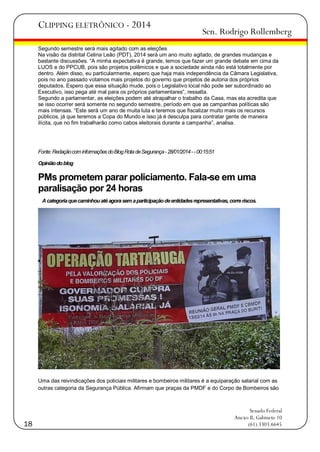 CLIPPING ELETRÔNICO - 2014

Sen. Rodrigo Rollemberg

Segundo semestre será mais agitado com as eleições
Na visão da distrital Celina Leão (PDT), 2014 será um ano muito agitado, de grandes mudanças e
bastante discussões. ―A minha expectativa é grande, temos que fazer um grande debate em cima da
LUOS e do PPCUB, pois são projetos polêmicos e que a sociedade ainda não está totalmente por
dentro. Além disso, eu particularmente, espero que haja mais independência da Câmara Legislativa,
pois no ano passado votamos mais projetos do governo que projetos de autoria dos próprios
deputados. Espero que essa situação mude, pois o Legislativo local não pode ser subordinado ao
Executivo, isso pega até mal para os próprios parlamentares‖, ressalta.
Segundo a parlamentar, as eleições podem até atrapalhar o trabalho da Casa, mas ela acredita que
se isso ocorrer será somente no segundo semestre, período em que as campanhas políticas são
mais intensas. ―Este será um ano de muita luta e teremos que fiscalizar muito mais os recursos
públicos, já que teremos a Copa do Mundo e isso já é desculpa para contratar gente de maneira
ilícita, que no fim trabalharão como cabos eleitorais durante a campanha‖, analisa.

Fonte: Redação com informações do Blog Rota de Segurança - 28/01/2014 - - 00:15:51
Opinião do blog

PMs prometem parar policiamento. Fala-se em uma
paralisação por 24 horas
A categoria que caminhou até agora sem a participação de entidades representativas, corre riscos.

Uma das reivindicações dos policiais militares e bombeiros militares é a equiparação salarial com as
outras categoria da Segurança Pública. Afirmam que praças da PMDF e do Corpo de Bombeiros são

18

Senado Federal
Anexo II, Gabinete 10
(61) 3303.6645

 