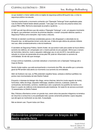 CLIPPING ELETRÔNICO - 2014

Sen. Rodrigo Rollemberg

os que recebem o menor salário entre os órgãos da segurança pública.bEnquanto isso, a crise na
segurança pública nos assusta.
Cartazes incentivando o movimento conhecido com "Operação Tartaruga" foram espalhados pelas
ruas do Distrito Federal desde sábado passado. Tudo pago com recursos dos próprios bolsos dos
praças PMs e BMs. Nenhuma associação se propôs a ajudá-los. ...
O GDF que até hoje afirmava que não existia a "Operação Tartaruga", e sim, um pequeno movimento
de alguns, que pretendem concorrer às próximas eleições, e tentam conquistar eleitores usando a
Segurança Pública como trampolim, hoje mudou o discurso.
Policíais só atendem ocorrências consideradas graves e não ultrapassam a velocidade da via.
Enquanto isso, os delinquentes tomam conta das ruas. A falta de ação efetiva de policiais militares
nas ruas, afeta consideravelmente a vida do brasiliense.
O secretário de Segurança Pública, Sandro Avelar, diz que ainda é cedo para avaliar se houve efetivo
aumento da violência, em comparação com o mesmo período do ano passado. Afirma que o número
de homicídios, latrocínio, roubo e sequestro relâmpago caiu no ano de 2013, mas admite que a
redução no número de apreensões de armas pela PM, pode ter influenciado no aumento da
criminalidade. Só ele não quer enxergar.
A tropa continua insatisfeita, e promete radicalizar o movimento com a Operação Tartaruga até a
Copa do Mundo.
Sandro Avelar explica, que está acompanhando o movimento dos PMs, ele acredita que o comandogeral da PM também está atento ao movimento e ao aumento da criminalidade.
Além de Outdoors nas ruas, os PMs pretendem espalhar faixas, cartazes e distribuir panfletos nos
pontos mais movimentados de todo Distrito Federal.
Enquanto o interesse de dialogar não chega, vemos chacinas, latrocínio (roubo seguido de morte),
homicídios, tráfico de droga, sequestro relâmpago, assaltos a bancos, a pessoas, postos de
combustíveis, lanchonetes, comércio, residências e até o surgimento da quadrilha da marcha a ré.
Esse é o quadro da violência vivido diariamente pelo brasiliense. Só neste fim de semana ocorreram
12 assassinatos no Distrito Federal.
Mas, Policiais e Bombeiros correm um grande risco, serem alvos dos pseudos milagreiros na tentativa
de induzi-los e conduzi-los a uma paralisação total, quando certamente perderão o apoio daqueles
que até agora se mantiveram ao seu lado. A população.
Não se deixem usar. Fiquem todos com Deus.

Rodoviários prometem cruzar os braços às 0h
desta quarta-feira
19

Senado Federal
Anexo II, Gabinete 10
(61) 3303.6645

 