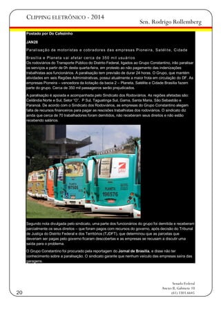 CLIPPING ELETRÔNICO - 2014

Sen. Rodrigo Rollemberg

Postado por Do Cafezinho
JAN28
Paral i saç ã o de m ot ori st as e cobra dore s d a s em presa s Pi onei ra, Sat él i t e, Ci dade
Brasí l i a e Pl anet a v ai af et ar cerca de 350 m il usu ári o s
Os rodoviários do Transporte Público do Distrito Federal, ligados ao Grupo Constantino, irão paralisar
os serviços a partir de 0h desta quarta-feira, em protesto ao não pagamento das indenizações
trabalhistas aos funcionários. A paralisação tem previsão de durar 24 horas. O Grupo, que mantém
atividades em seis Regiões Administrativas, possui atualmente a maior frota em circulação do DF. As
empresas Pioneira – vencedora da licitação da bacia 2 – Planeta, Satélite e Cidade Brasília fazem
parte do grupo. Cerca de 350 mil passageiros serão prejudicados.
A paralisação é apoiada e acompanhada pelo Sindicato dos Rodoviários. As regiões afetadas são:
Ceilândia Norte e Sul, Setor ―O‖, P Sul, Taguatinga Sul, Gama, Santa Maria, São Sebastião e
Paranoá. De acordo com o Sindicato dos Rodoviários, as empresas do Grupo Constantino alegam
falta de recursos financeiros para pagar as rescisões trabalhistas dos rodoviários. O sindicato diz
ainda que cerca de 70 trabalhadores foram demitidos, não receberam seus direitos e não estão
recebendo salários.

Segundo nota divulgada pelo sindicato, uma parte dos funcionários do grupo foi demitida e receberam
parcialmente os seus direitos – que foram pagos com recursos do governo, após decisão do Tribunal
de Justiça do Distrito Federal e dos Territórios (TJDFT), que determinou que as parcelas que
deveriam ser pagas pelo governo ficaram descobertas e as empresas se recusam a discutir uma
saída para o problema.
O Grupo Constantino foi procurado pela reportagem do Jornal de Brasília, e disse não ter
conhecimento sobre a paralisação. O sindicato garante que nenhum veículo das empresas saíra das
garagens.

20

Senado Federal
Anexo II, Gabinete 10
(61) 3303.6645

 