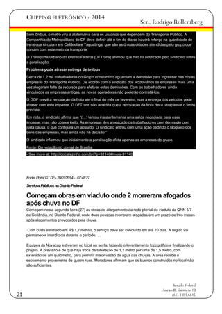 CLIPPING ELETRÔNICO - 2014

Sen. Rodrigo Rollemberg

Sem ônibus, o metrô vira a alaternaiva para os usuários que dependem do Transporte Público. A
Companhia do Metropolitano do DF deve definir até o fim do dia se haverá reforço na quantidade de
trens que circulam em Ceilândia e Taguatinga, que são as únicas cidades atendidas pelo grupo que
contam com este meio de transporte.
O Transporte Urbano do Distrito Federal (DFTrans) afirmou que não foi notificado pelo sindicato sobre
a paralisação.
Problema pode atrasar entrega de ônibus
Cerca de 1,2 mil trabalhadores do Grupo constantino aguardam a demissão para ingressar nas novas
empresas do Transporte Público. De acordo com o sindicato dos Rodoviários as empresas mais uma
vez alegaram falta de recursos para efetivar estas demissões. Com os trabalhadores ainda
vinculados as empresas antigas, as novas operadoras não poderão contratá-los.
O GDF prevê a renovação da frota até o final do mês de fevereiro, mas a entrega dos veículos pode
atrasar com este impasse. O DFTrans não acredita que a renovação da frota deva ultrapassar o limite
previsto.
Em nota, o sindicato afirma que ―(…) tentou insistentemente uma saída negociada para esse
impasse, mas não obteve êxito. As empresas têm ameaçado os trabalhadores com demissão com
justa causa, o que configura um absurdo. O sindicato entrou com uma ação pedindo o bloqueio dos
bens das empresas, mas ainda não há decisão.‖
O sindicato informou que inicialmente a paralisação afeta apenas as empresas do grupo.
Fonte: Da redação do Jornal de Brasília
- See more at: http://docafezinho.com.br/?p=31140#more-31140

Fonte: Portal G1 DF - 28/01/2014 - - 07:48:27
Serviços Públicos no Distrito Federal

Começam obras em viaduto onde 2 morreram afogados
após chuva no DF
Começam nesta segunda-feira (27) as obras de alargamento da rede pluvial do viaduto da QNN 5/7
de Ceilândia, no Distrito Federal, onde duas pessoas morreram afogadas em um prazo de três meses
após alagamentos provocados pela chuva.
Com custo estimado em R$ 1,7 milhão, o serviço deve ser concluído em até 70 dias. A região vai
permanecer interditada durante o período. ...
Equipes da Novacap estiveram no local na sexta, fazendo o levantamento topográfico e finalizando o
projeto. A previsão é de que haja troca da tubulação de 1,2 metro por uma de 1,5 metro, com
extensão de um quilômetro, para permitir maior vazão da água das chuvas. A área recebe o
escoamento proveniente de quatro ruas. Moradores afirmam que os bueiros construídos no local não
são suficientes.

21

Senado Federal
Anexo II, Gabinete 10
(61) 3303.6645

 