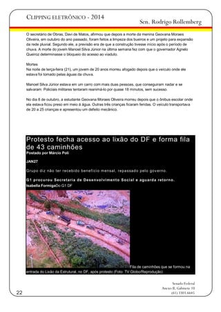 CLIPPING ELETRÔNICO - 2014

Sen. Rodrigo Rollemberg

O secretário de Obras, Davi de Matos, afirmou que depois a morte da menina Geovana Moraes
Oliveira, em outubro do ano passado, foram feitos a limpeza dos bueiros e um projeto para expansão
da rede pluvial. Segundo ele, a previsão era de que a construção tivesse início após o período de
chuva. A morte do jovem Manoel Silva Júnior na última semana fez com que o governador Agnelo
Queiroz determinasse o bloqueio do acesso ao viaduto.
Mortes
Na noite de terça-feira (21), um jovem de 20 anos morreu afogado depois que o veículo onde ele
estava foi tomado pelas águas da chuva.
Manoel Silva Júnior estava em um carro com mais duas pessoas, que conseguiram nadar e se
salvaram. Policiais militares tentaram reanimá-lo por quase 18 minutos, sem sucesso.
No dia 8 de outubro, a estudante Geovana Moraes Oliveira morreu depois que o ônibus escolar onde
ela estava ficou preso em meio à água. Outras três crianças ficaram feridas. O veículo transportava
de 20 a 25 crianças e apresentou um defeito mecânico.

Protesto fecha acesso ao lixão do DF e forma fila
de 43 caminhões
Postado por Márcio Poli
JAN27
G rupo di z não t er recebi d o ben ef í ci o m ensal , repa ssad o pel o gov erno.
G 1 p ro cu ro u Secretari a d e Desen vo l vi men t o So ci al e agu ard a reto rn o .
Isabella FormigaDo G1 DF

Fila de caminhões que se formou na
entrada do Lixão da Estrutural, no DF, após protesto (Foto: TV Globo/Reprodução)

22

Senado Federal
Anexo II, Gabinete 10
(61) 3303.6645

 