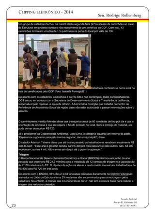 CLIPPING ELETRÔNICO - 2014

Sen. Rodrigo Rollemberg

Um grupo de catadores fechou na manhã desta segunda-feira (27) o acesso de caminhões ao Lixão
da Estrutural em protesto contra o não recebimento de um benefício do GDF. Com isso, 43
caminhões formaram uma fila de 1,5 quilômetro na porta do local por volta de 13h.

Catadores conferem se nome está na
lista de beneficiados pelo GDF (Foto: Isabella Formiga/G1)
De acordo com os catadores, o benefício é de R$ 300 e não contemplou todos os trabalhadores.
OG1 entrou em contato com a Secretaria de Desenvolvimento Social e Transferência de Renda,
responsável pelo repasse, e aguarda retorno. A funcionária do órgão que trabalha no Centro de
Referência de Assistência Social da região disse não estar autorizada a passar informações sobre o
assunto.

O caminhoneiro Ivanildo Mendes disse que transporta cerca de 80 toneladas de lixo por dia e que a
orientação da empresa é que ele espere o fim do protesto no local. Sem a entrega do material, ele
pode deixar de receber R$ 720.
Já o presidente da Coopercoleta Ambiental, João Lima, a categoria aguarda um retorno da pasta.
―Esperamos o governo para pelo menos negociar, dar uma posição‖, disse.
O catador Adairton Teixeira disse que até o ano passado os trabalhadores recebiam anualmente R$
400 do GDF. ―Esse ano o governo decidiu dar R$ 300 por mês para uns e para outros, não. Só 300
receberam, somos 4 mil. Não vamos sair daqui até o governo aparecer.‖
Triagem
O Banco Nacional de Desenvolvimento Econômico e Social (BNDES) informou em junho do ano
passado que destinaria R$ 21,3 milhões para a instalação de 12 centrais de triagem e a capacitação
de 2.160 catadores do DF. O objetivo da ação era elevar a renda média mensal dos trabalhadores de
R$ 400 para R$ 720 em três anos.
De acordo com o BNDES, 98% das 2,4 mil toneladas coletadas diariamente no Distrito Federalsão
aterrados no Lixão da Estrutural e os 2% restantes são encaminhados para a reciclagem pelos
catadores. No entanto, a maioria das 33 cooperativas do DF não tem estrutura física para realizar a
triagem dos resíduos coletados.

23

Senado Federal
Anexo II, Gabinete 10
(61) 3303.6645

 