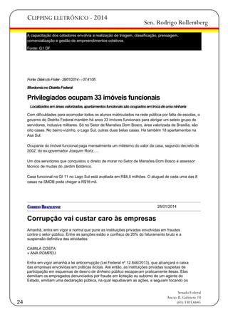 CLIPPING ELETRÔNICO - 2014

Sen. Rodrigo Rollemberg

A capacitação dos catadores envolvia a realização de triagem, classificação, prensagem,
comercialização e gestão de empreendimentos coletivos.
Fonte: G1 DF

Fonte: Diário do Poder - 28/01/2014 - - 07:41:05
Mordomia no Distrito Federal

Privilegiados ocupam 33 imóveis funcionais
Localizados em áreas valorizadas, apartamentos funcionais são ocupados em troca de uma ninharia
Com dificuldades para acomodar todos os alunos matriculados na rede pública por falta de escolas, o
governo do Distrito Federal mantém há anos 33 imóveis funcionais para abrigar um seleto grupo de
servidores, inclusive militares. Só no Setor de Mansões Dom Bosco, área valorizada de Brasília, são
oito casas. No bairro vizinho, o Lago Sul, outras duas belas casas. Há também 18 apartamentos na
Asa Sul.
Ocupante do imóvel funcional paga mensalmente um milésimo do valor da casa, segundo decreto de
2002, do ex-governador Joaquim Roriz. ...
Um dos servidores que conquistou o direito de morar no Setor de Mansões Dom Bosco é assessor
técnico de mudas do Jardim Botânico.
Casa funcional na QI 11 no Lago Sul está avaliada em R$8,5 milhões. O aluguel de cada uma das 8
casas na SMDB pode chegar a R$18 mil.

28/01/2014

Corrupção vai custar caro às empresas
Amanhã, entra em vigor a norma que pune as instituições privadas envolvidas em fraudes
contra o setor público. Entre as sanções estão o confisco de 20% do faturamento bruto e a
suspensão definitiva das atividades
CAMILA COSTA
» ANA POMPEU
Entra em vigor amanhã a lei anticorrupção (Lei Federal nº 12.846/2013), que alcançará o caixa
das empresas envolvidas em práticas ilícitas. Até então, as instituições privadas suspeitas de
participação em esquemas de desvio de dinheiro público escapavam praticamente ilesas. Elas
demitiam os empregados denunciados por fraude em licitação ou suborno de um agente do
Estado, emitiam uma declaração pública, na qual repudiavam as ações, e seguiam tocando os

24

Senado Federal
Anexo II, Gabinete 10
(61) 3303.6645

 
