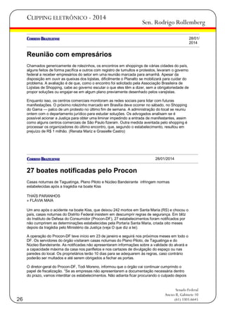 CLIPPING ELETRÔNICO - 2014

Sen. Rodrigo Rollemberg
28/01/
2014

Reunião com empresários
Chamados genericamente de rolezinhos, os encontros em shoppings de várias cidades do país,
alguns feitos de forma pacífica e outros com registro de tumultos e protestos, levaram o governo
federal a receber empresários do setor em uma reunião marcada para amanhã. Apesar da
disposição em ouvir as queixas dos lojistas, dificilmente o Planalto se mobilizará para cuidar do
problema. A avaliação é de que, como o encontro foi solicitado pela Associação Brasileira de
Lojistas de Shopping, cabe ao governo escutar o que eles têm a dizer, sem a obrigatoriedade de
propor soluções ou engajar-se em algum plano previamente desenhado pelos varejistas.
Enquanto isso, os centros comerciais monitoram as redes sociais para lidar com futuras
manifestações. O próximo rolezinho marcado em Brasília deve ocorrer no sábado, no Shopping
do Gama — palco de um protesto no último fim de semana. A administração do local se reuniu
ontem com o departamento jurídico para estudar soluções. Os advogados analisam se é
possível acionar a Justiça para obter uma liminar impedindo a entrada de manifestantes, assim
como alguns centros comerciais de São Paulo fizeram. Outra medida aventada pelo shopping é
processar os organizadores do último encontro, que, segundo o estabelecimento, resultou em
prejuízo de R$ 1 milhão. (Renata Mariz e Grasielle Castro)

28/01/2014

27 boates notificadas pelo Procon
Casas noturnas de Taguatinga, Plano Piloto e Núcleo Bandeirante infringem normas
estabelecidas após a tragédia na boate Kiss
THAÍS PARANHOS
» FLÁVIA MAIA
Um ano após o acidente na boate Kiss, que deixou 242 mortos em Santa Maria (RS) e chocou o
país, casas noturnas do Distrito Federal insistem em descumprir regras de segurança. Em blitz
do Instituto de Defesa do Consumidor (Procon-DF), 27 estabelecimentos foram notificados por
não cumprirem as determinações estabelecidas pela Portaria Santa Maria, criada oito meses
depois da tragédia pelo Ministério da Justiça (veja O que diz a lei).
A operação do Procon-DF teve início em 23 de janeiro e seguirá nos próximos meses em todo o
DF. Os servidores do órgão visitaram casas noturnas do Plano Piloto, de Taguatinga e do
Núcleo Bandeirante. As notificadas não apresentaram informações sobre a validade do alvará e
a capacidade máxima da casa nos panfletos e nos cartazes de divulgação do espaço ou nas
paredes do local. Os proprietários terão 10 dias para se adequarem às regras, caso contrário
poderão ser multados e até serem obrigados a fechar as portas.
O diretor-geral do Procon-DF, Todi Moreno, informou que o órgão vai continuar cumprindo o
papel de fiscalização. ―Se as empresas não apresentarem a documentação necessária dentro
do prazo, vamos interditar os estabelecimentos. Não adianta ficar procurando o culpado depois

26

Senado Federal
Anexo II, Gabinete 10
(61) 3303.6645

 