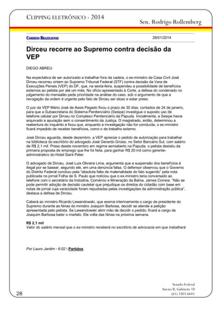 CLIPPING ELETRÔNICO - 2014

Sen. Rodrigo Rollemberg
28/01/2014

Dirceu recorre ao Supremo contra decisão da
VEP
DIEGO ABREU
Na expectativa de ser autorizado a trabalhar fora da cadeia, o ex-ministro da Casa Civil José
Dirceu recorreu ontem ao Supremo Tribunal Federal (STF) contra decisão da Vara de
Execuções Penais (VEP) do DF, que, na sexta-feira, suspendeu a possibilidade de benefícios
externos ao petista por até um mês. No ofício apresentado à Corte, a defesa do condenado no
julgamento do mensalão pede prioridade na análise do caso, sob o argumento de que a
revogação da ordem é urgente pelo fato de Dirceu ser idoso e estar preso.
O juiz da VEP Mário José de Assis Pegado fixou o prazo de 30 dias, contados de 24 de janeiro,
para que a Subsecretaria do Sistema Penitenciário (Sesipe) investigue o suposto uso de
telefone celular por Dirceu no Complexo Penitenciário da Papuda. Inicialmente, a Sesipe havia
arquivado a apuração sem o consentimento da Justiça. O magistrado, então, determinou a
reabertura do inquérito e fixou que, enquanto a investigação não for concluída, o ex-ministro
ficará impedido de receber benefícios, como o de trabalho externo.
José Dirceu aguarda, desde dezembro, a VEP apreciar o pedido de autorização para trabalhar
na biblioteca do escritório do advogado José Gerardo Grossi, no Setor Bancário Sul, com salário
de R$ 2,1 mil. Preso desde novembro em regime semiaberto na Papuda, o petista desistiu da
primeira proposta de emprego que lhe foi feita, para ganhar R$ 20 mil como gerenteadministrativo do Hotel Saint Peter.
O advogado de Dirceu, José Luis Oliveira Lima, argumenta que a suspensão dos benefícios é
ilegal por se basear, segundo ele, em uma denúncia falsa. O defensor observou que o Governo
do Distrito Federal concluiu pela ―absoluta falta de materialidade do fato sugerido‖ pela nota
publicada no jornal Folha de S. Paulo que noticiou que o ex-ministro teria conversado ao
telefone com o secretário da Indústria, Comércio e Mineração da Bahia, James Correia. ―Não se
pode permitir adoção de decisão cautelar que prejudique os direitos do cidadão com base em
notas de jornal cuja veracidade foram repudiadas pelas investigações da administração pública‖,
destaca a defesa de Dirceu.
Caberá ao ministro Ricardo Lewandowski, que exerce interinamente o cargo de presidente do
Supremo durante as férias do ministro Joaquim Barbosa, decidir se atende a petição
apresentada pelo petista. Se Lewandowski abrir mão de decidir o pedido, ficará a cargo de
Joaquim Barbosa bater o martelo. Ele volta das férias na próxima semana.
R$ 2,1 mil
Valor do salário mensal que o ex-ministro receberá no escritório de advocacia em que trabalhará

Por Lauro Jardim - 6:02  Partidos

28

Senado Federal
Anexo II, Gabinete 10
(61) 3303.6645

 