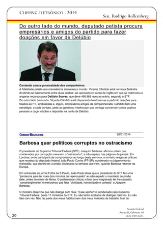 CLIPPING ELETRÔNICO - 2014

Sen. Rodrigo Rollemberg

Do outro lado do mundo, deputado petista procura
empresários e amigos do partido para fazer
doações em favor de Delúbio

Contando com a generosidade dos companheiros
A fidelidade petista aos mensaleiros atravessa o mundo. Vicente Cândido está na Nova Zelândia
dividindo-se basicamente entre duas tarefas: ser aprovado no curso de inglês em que se matriculou e
angariar recursos para Delúbio Soares, que deve 466 888 reais ao erário, segundo o STF.
Do outro lado do mundo, Vicente Cândido está disparando telefonemas e pedindo doações para
filiados ao PT, sindicalistas e, lógico, empresários amigos da companheirada. Cândido tem uma
estratégia: a cada contato, pede ao generoso interlocutor que consiga convencer outras quatros
pessoas a coçar o bolso e depositar na conta de Delúbio.

28/01/2014

Barbosa quer políticos corruptos no ostracismo
O presidente do Supremo Tribunal Federal (STF), Joaquim Barbosa, afirmou ontem que
condenados por corrupção merecem o ―ostracismo‖, e não espaço nas páginas de jornais. Em
Londres, onde participará de compromissos ao longo desta semana, o ministro reagiu às críticas
que recebeu do deputado federal João Paulo Cunha (PT-SP), condenado no julgamento do
mensalão, que deverá ter a prisão decretada na semana que vem, quando Barbosa retornar da
Europa.
Em entrevista ao jornal Folha de S.Paulo, João Paulo disse que o presidente do STF fez uma
―pirotecnia para ter mais dois minutos de repercussão‖ ao não expedir o mandado de prisão
dele, antes de entrar de férias. O parlamentar criticou o fato de o magistrado ter lhe causado
―constrangimento‖ e mencionou que falta ―civilidade, humanidade e cortesia‖ a Joaquim
Barbosa.
O ministro observou que não dialoga com réus. ―Esse senhor foi condenado pelo Supremo
Tribunal Federal, pelos 11 ministros do STF. Eu não tenho costume de dialogar com réu. Eu não
falo com réu. Não faz parte dos meus hábitos nem dos meus métodos de trabalho ficar de

29

Senado Federal
Anexo II, Gabinete 10
(61) 3303.6645

 