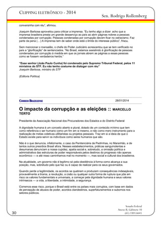 CLIPPING ELETRÔNICO - 2014

Sen. Rodrigo Rollemberg

conversinha com réu‖, afirmou.
Joaquim Barbosa aproveitou para criticar a imprensa. ―Eu tenho algo a dizer: acho que a
imprensa brasileira presta um grande desserviço ao país ao abrir páginas nobres a pessoas
condenadas por corrupção. Pessoas condenadas por corrupção devem ficar no ostracismo. Faz
parte da pena (…) A imprensa tem de saber onde está o limite do interesse público‖, frisou.
Sem mencionar o mensalão, o chefe do Poder Judiciário acrescentou que se tem verificado no
país a ―glorificação‖ de sentenciados. ―No Brasil, estamos assistindo à glorificação de pessoas
condenadas por corrupção à medida em que os jornais abrem as páginas a essas pessoas
como se fossem verdadeiros heróis.‖
“Esse senhor (João Paulo Cunha) foi condenado pelo Supremo Tribunal Federal, pelos 11
ministros do STF. Eu não tenho costume de dialogar com réu”
Joaquim Barbosa, ministro do STF
(Editoria Política)

28/01/2014

O impacto da corrupção e as eleições ::

MARCELLO

TERTO
Presidente da Associação Nacional dos Procuradores dos Estados e do Distrito Federal
A dignidade humana é um conceito aberto e plural, dotado de um conteúdo mínimo que tem
como referência o ser humano como um fim em si mesmo, e não como mero instrumento para a
realização de metas coletivas utilitaristas ou projetos pessoais. Traz em si a ideia de que o
Estado existe para servir os indivíduos como seres humanos que são.
Não é o que denuncia, infelizmente, o caso da Penitenciária de Pedrinhas, no Maranhão, e de
tantos outros presídios Brasil afora. Nesses estabelecimentos, práticas sanguinolentas e
desumanas denunciam a nossa cupidez, apatia social e, sobretudo, a omissão política e
administrativa das estruturas de poder responsáveis pelos destinos do progresso não apenas
econômico — e até nisso caminhamos mal no momento —, mas social e cultural dos brasileiros.
Na atualidade, um governo não é legítimo só pela obediência à forma como alcança a sua
posição, mas, sobretudo pelo que faz ou é capaz de realizar para os seus governados.
Quando perde a legitimidade, os acordos se quebram e produzem consequências indesejáveis,
provavelmente a tirania, a revolução, a cisão ou qualquer outra forma de ruptura que põe em
risco os valores fundamentais e universais, a começar pela dignidade humana e seus valores
intrínsecos — a vida, a liberdade, a intimidade, a segurança.
Corremos esse risco, porque o Brasil está entre os países mais corruptos, com base em dados
de percepção de abusos de poder, acordos clandestinos, superfaturamentos e subornos nos
setores públicos.

30

Senado Federal
Anexo II, Gabinete 10
(61) 3303.6645

 