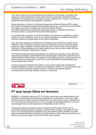 CLIPPING ELETRÔNICO - 2014

Sen. Rodrigo Rollemberg

Tudo isso é ainda fruto da baixa eficácia das leis brasileiras, que favorece a corrupção, gera
redução do escore de eficiência e assim impacta de forma geral sobre indicadores sociais
importantes, com destaque para a educação, a saúde, a segurança e a Justiça, os dois últimos
diretamente relacionados às decapitações no Maranhão.
Estudo publicado no número 41 da Revista Planejamento e Políticas Públicas (PPP), editada
pelo Instituto de Pesquisa Econômica Aplicada (Ipea), aponta que, do ponto de vista do combate
à corrupção, o país deve considerar pelo menos três fatores: ambiente
burocrático/organizacional, qualidade da participação popular e convergência entre leis e
demandas sociais. E o país anda mal em todos esses aspectos.
A corrupção tende a aumentar o investimento público, mas deteriora sua qualidade e retornos
sociais com maior ineficiência. Assim, se a corrupção dobrasse em um estado tecnicamente
eficiente, resultaria na redução grave do bem-estar da população.
Logo, têm razão aqueles que defendem ser a corrupção a base de todas as mazelas sociais.
Entretanto, não se combate a corrupção vivendo de aparências e sob um modelo de atuação
pública que nega a realidade e institucionaliza esse mal. É preciso investir na estruturação e
controle de funções estratégicas e no imenso potencial que o país tem para crescer de forma
sustentável, transparente, responsável e racional.
A começar pela discussão séria dos problemas, sem negar-lhes a existência, pela melhoria da
educação da população e pelo fortalecimento do aparato legal e institucional, concluímos que o
melhor cenário é investir em ética, não apostar na impunidade que produz o estado de terror que
atemoriza não só os maranhenses, mas todos nós que dependemos de ações estatais para
vivermos dignamente e felizes.
A tempo: em época de eleições democráticas, o povo pode começar essa revolução sem
decapitar literalmente ninguém ou qualquer outra espécie de violência. O uso consciente do voto
é a forma civilizada capaz de eliminar ou diminuir a influência dos agentes públicos
fomentadores da nossa triste realidade. Façamos a nossa parte.

28/01/2014

PT quer lançar Dilma em fevereiro
BRASÍLIA - O presidente nacional do PT, Rui Falcão, disse ontem que o partido lançará a précandidatura da presidente Dilma Rousseff à reeleição em 10 de fevereiro, dia em que a sigla
comemora 34 anos. "Nossa proposta é transformar o dia 10 de fevereiro, que é o aniversário do
PT, numa cadeia nacional para marcar o início da campanha da presidente Dilma e o início do
nosso engajamento, do nosso apelo para as mobilizações sociais", afirmou.
O lançamento oficial da campanha, porém, só poderá ser feito a partir de julho, com as
convenções oficiais dos partidos. Segundo o dirigente petista, haverá um ato político em São
Paulo, com a participação do ex-presidente Lula, para conclamar Dilma candidata. O convite
oficial à presidente será feito por Falcão no fim desta semana. "Nossa ideia é que ambos (Lula e
Dilma) ou um dos dois esteja no ato em São Paulo", disse o petista.

31

Senado Federal
Anexo II, Gabinete 10
(61) 3303.6645

 