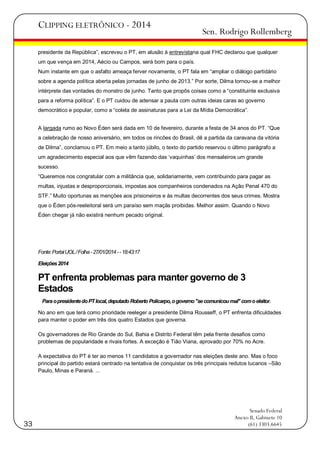 CLIPPING ELETRÔNICO - 2014

Sen. Rodrigo Rollemberg

presidente da República‖, escreveu o PT, em alusão à entrevistana qual FHC declarou que qualquer
um que vença em 2014, Aécio ou Campos, será bom para o país.
Num instante em que o asfalto ameaça ferver novamente, o PT fala em ―ampliar o diálogo partidário
sobre a agenda política aberta pelas jornadas de junho de 2013.‖ Por sorte, Dilma tornou-se a melhor
intérprete das vontades do monstro de junho. Tanto que propôs coisas como a ―constituinte exclusiva
para a reforma política‖. E o PT cuidou de adensar a pauta com outras ideias caras ao governo
democrático e popular, como a ―coleta de assinaturas para a Lei da Mídia Democrática‖.
A largada rumo ao Novo Éden será dada em 10 de fevereiro, durante a festa de 34 anos do PT. ―Que
a celebração de nosso aniversário, em todos os rincões do Brasil, dê a partida da caravana da vitória
de Dilma‖, conclamou o PT. Em meio a tanto júbilo, o texto do partido reservou o último parágrafo a
um agradecimento especial aos que vêm fazendo das ‗vaquinhas‘ dos mensaleiros um grande
sucesso.
―Queremos nos congratular com a militância que, solidariamente, vem contribuindo para pagar as
multas, injustas e desproporcionais, impostas aos companheiros condenados na Ação Penal 470 do
STF.‖ Muito oportunas as menções aos prisioneiros e às multas decorrentes dos seus crimes. Mostra
que o Éden pós-reeleitoral será um paraíso sem maçãs proibidas. Melhor assim. Quando o Novo
Éden chegar já não existirá nenhum pecado original.

Fonte: Portal UOL / Folha - 27/01/2014 - - 18:43:17
Eleições 2014

PT enfrenta problemas para manter governo de 3
Estados
Para o presidente do PT local, deputado Roberto Policarpo, o governo "se comunicou mal" com o eleitor.
No ano em que terá como prioridade reeleger a presidente Dilma Rousseff, o PT enfrenta dificuldades
para manter o poder em três dos quatro Estados que governa.
Os governadores de Rio Grande do Sul, Bahia e Distrito Federal têm pela frente desafios como
problemas de popularidade e rivais fortes. A exceção é Tião Viana, aprovado por 70% no Acre.
A expectativa do PT é ter ao menos 11 candidatos a governador nas eleições deste ano. Mas o foco
principal do partido estará centrado na tentativa de conquistar os três principais redutos tucanos –São
Paulo, Minas e Paraná. ...

33

Senado Federal
Anexo II, Gabinete 10
(61) 3303.6645

 