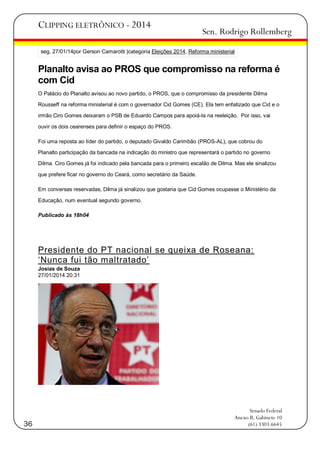 CLIPPING ELETRÔNICO - 2014

Sen. Rodrigo Rollemberg

seg, 27/01/14por Gerson Camarotti |categoria Eleições 2014, Reforma ministerial

Planalto avisa ao PROS que compromisso na reforma é
com Cid
O Palácio do Planalto avisou ao novo partido, o PROS, que o compromisso da presidente Dilma
Rousseff na reforma ministerial é com o governador Cid Gomes (CE). Ela tem enfatizado que Cid e o
irmão Ciro Gomes deixaram o PSB de Eduardo Campos para apoiá-la na reeleição. Por isso, vai
ouvir os dois cearenses para definir o espaço do PROS.
Foi uma reposta ao líder do partido, o deputado Givaldo Carimbão (PROS-AL), que cobrou do
Planalto participação da bancada na indicação do ministro que representará o partido no governo
Dilma. Ciro Gomes já foi indicado pela bancada para o primeiro escalão de Dilma. Mas ele sinalizou
que prefere ficar no governo do Ceará, como secretário da Saúde.
Em conversas reservadas, Dilma já sinalizou que gostaria que Cid Gomes ocupasse o Ministério da
Educação, num eventual segundo governo.
Publicado às 18h04

Presidente do PT nacional se queixa de Roseana:
‗Nunca fui tão maltratado‘
Josias de Souza
27/01/2014 20:31

36

Senado Federal
Anexo II, Gabinete 10
(61) 3303.6645

 