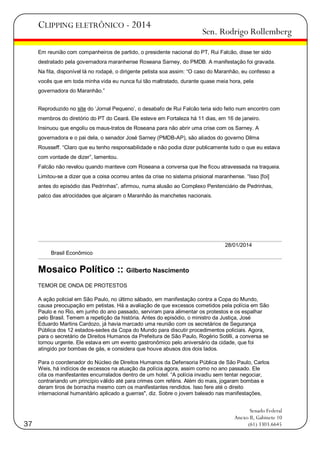 CLIPPING ELETRÔNICO - 2014

Sen. Rodrigo Rollemberg

Em reunião com companheiros de partido, o presidente nacional do PT, Rui Falcão, disse ter sido
destratado pela governadora maranhense Roseana Sarney, do PMDB. A manifestação foi gravada.
Na fita, disponível lá no rodapé, o dirigente petista soa assim: ―O caso do Maranhão, eu confesso a
vocês que em toda minha vida eu nunca fui tão maltratado, durante quase meia hora, pela
governadora do Maranhão.‖
Reproduzido no site do ‗Jornal Pequeno‘, o desabafo de Rui Falcão teria sido feito num encontro com
membros do diretório do PT do Ceará. Ele esteve em Fortaleza há 11 dias, em 16 de janeiro.
Insinuou que engoliu os maus-tratos de Roseana para não abrir uma crise com os Sarney. A
governadora e o pai dela, o senador José Sarney (PMDB-AP), são aliados do governo Dilma
Rousseff. ―Claro que eu tenho responsabilidade e não podia dizer publicamente tudo o que eu estava
com vontade de dizer‖, lamentou.
Falcão não revelou quando manteve com Roseana a conversa que lhe ficou atravessada na traqueia.
Limitou-se a dizer que a coisa ocorreu antes da crise no sistema prisional maranhense. ―Isso [foi]
antes do episódio das Pedrinhas‖, afirmou, numa alusão ao Complexo Penitenciário de Pedrinhas,
palco das atrocidades que alçaram o Maranhão às manchetes nacionais.

28/01/2014
Brasil Econômico

Mosaico Político :: Gilberto Nascimento
TEMOR DE ONDA DE PROTESTOS
A ação policial em São Paulo, no último sábado, em manifestação contra a Copa do Mundo,
causa preocupação em petistas. Há a avaliação de que excessos cometidos pela polícia em São
Paulo e no Rio, em junho do ano passado, serviram para alimentar os protestos e os espalhar
pelo Brasil. Temem a repetição da história. Antes do episódio, o ministro da Justiça, José
Eduardo Martins Cardozo, já havia marcado uma reunião com os secretários de Segurança
Pública dos 12 estados-sedes da Copa do Mundo para discutir procedimentos policiais. Agora,
para o secretário de Direitos Humanos da Prefeitura de São Paulo, Rogério Sotilli, a conversa se
tornou urgente. Ele estava em um evento gastronômico pelo aniversário da cidade, que foi
atingido por bombas de gás, e considera que houve abusos dos dois lados.
Para o coordenador do Núcleo de Direitos Humanos da Defensoria Pública de São Paulo, Carlos
Weis, há indícios de excessos na atuação da polícia agora, assim como no ano passado. Ele
cita os manifestantes encurralados dentro de um hotel. ―A polícia invadiu sem tentar negociar,
contrariando um princípio válido até para crimes com reféns. Além do mais, jogaram bombas e
deram tiros de borracha mesmo com os manifestantes rendidos. Isso fere até o direito
internacional humanitário aplicado a guerras", diz. Sobre o jovem baleado nas manifestações,

37

Senado Federal
Anexo II, Gabinete 10
(61) 3303.6645

 