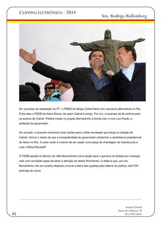 CLIPPING ELETRÔNICO - 2014

Sen. Rodrigo Rollemberg

Em processo de separação do PT, o PMDB de Sérgio Cabral flerta com parceiros alternativos no Rio.
Entre eles o PSDB de Aécio Neves, de quem Cabral é amigo. Por ora, o tucanato dá de ombros para
os acenos de Cabral. Prefere insistir no projeto Bernardinho a fechar com o vice Luiz Pezão, o
preferido do governador.
Em privado, o tucanato menciona duas razões para o olhar enviesado que lança na direção de
Cabral. Uma é o receio de que a impopularidade do governador contamine a candidatura presidencial
de Aécio no Rio. A outra razão é o temor de ser usado como peça de chantagem de Cabral junto a
Lula e Dilma Rousseff.
O PSDB aposta no técnico de vôlei Bernardinho como opção para o governo do Estado por enxergar
nele uma novidade capaz de atrair a atenção do eleitor fluminense. O diabo é que, por ora,
Bernardinho não se mostrou disposto a trocar a beira das quadras pelo tatame da política. Até FHC
participa do cerco.

41

Senado Federal
Anexo II, Gabinete 10
(61) 3303.6645

 