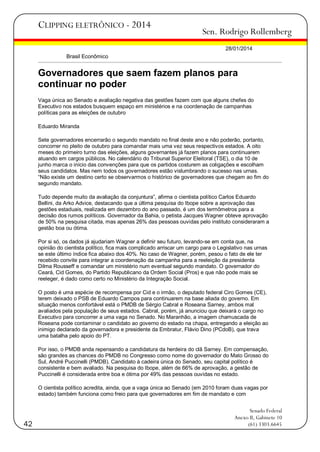 CLIPPING ELETRÔNICO - 2014

Sen. Rodrigo Rollemberg
28/01/2014

Brasil Econômico

Governadores que saem fazem planos para
continuar no poder
Vaga única ao Senado e avaliação negativa das gestões fazem com que alguns chefes do
Executivo nos estados busquem espaço em ministérios e na coordenação de campanhas
políticas para as eleições de outubro
Eduardo Miranda
Sete governadores encerrarão o segundo mandato no final deste ano e não poderão, portanto,
concorrer no pleito de outubro para comandar mais uma vez seus respectivos estados. A oito
meses do primeiro turno das eleições, alguns governantes já fazem planos para continuarem
atuando em cargos públicos. No calendário do Tribunal Superior Eleitoral (TSE), o dia 10 de
junho marca o início das convenções para que os partidos costurem as coligações e escolham
seus candidatos. Mas nem todos os governadores estão vislumbrando o sucesso nas urnas.
―Não existe um destino certo se observarmos o histórico de governadores que chegam ao fim do
segundo mandato.
Tudo depende muito da avaliação da conjuntura‖, afirma o cientista político Carlos Eduardo
Bellini, da Arko Advice, destacando que a última pesquisa do Ibope sobre a aprovação das
gestões estaduais, realizada em dezembro do ano passado, é um dos termômetros para a
decisão dos rumos políticos. Governador da Bahia, o petista Jacques Wagner obteve aprovação
de 50% na pesquisa citada, mas apenas 26% das pessoas ouvidas pelo instituto consideraram a
gestão boa ou ótima.
Por si só, os dados já ajudariam Wagner a definir seu futuro, levando-se em conta que, na
opinião do cientista político, fica mais complicado arriscar um cargo para o Legislativo nas urnas
se este último índice fica abaixo dos 40%. No caso de Wagner, porém, pesou o fato de ele ter
recebido convite para integrar a coordenação da campanha para a reeleição da presidenta
Dilma Rousseff e comandar um ministério num eventual segundo mandato. O governador do
Ceará, Cid Gomes, do Partido Republicano da Ordem Social (Pros) e que não pode mais se
reeleger, é dado como certo no Ministério da Integração Social.
O posto é uma espécie de recompensa por Cid e o irmão, o deputado federal Ciro Gomes (CE),
terem deixado o PSB de Eduardo Campos para continuarem na base aliada do governo. Em
situação menos confortável está o PMDB de Sérgio Cabral e Roseana Sarney, ambos mal
avaliados pela população de seus estados. Cabral, porém, já anunciou que deixará o cargo no
Executivo para concorrer a uma vaga no Senado. No Maranhão, a imagem chamuscada de
Roseana pode contaminar o candidato ao governo do estado na chapa, entregando a eleição ao
inimigo declarado da governadora e presidente da Embratur, Flávio Dino (PCdoB), que trava
uma batalha pelo apoio do PT.
Por isso, o PMDB anda repensando a candidatura da herdeira do clã Sarney. Em compensação,
são grandes as chances do PMDB no Congresso como nome do governador do Mato Grosso do
Sul, André Puccinelli (PMDB). Candidato à cadeira única do Senado, seu capital político é
consistente e bem avaliado. Na pesquisa do Ibope, além de 66% de aprovação, a gestão de
Puccinelli é considerada entre boa e ótima por 49% das pessoas ouvidas no estado.
O cientista político acredita, ainda, que a vaga única ao Senado (em 2010 foram duas vagas por
estado) também funciona como freio para que governadores em fim de mandato e com

42

Senado Federal
Anexo II, Gabinete 10
(61) 3303.6645

 