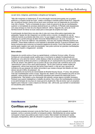 CLIPPING ELETRÔNICO - 2014

Sen. Rodrigo Rollemberg

os sem terra, indígenas, quilombolas e atingidos por barragens.
―Não são marginais ou baderneiros. É uma articulação nacional preocupada com os gastos
públicos e o impacto social da Copa‖, avalia o sociólogo e cientista político Rudá Ricci. Segundo
ele, os políticos tiveram chance de se reunir para conversar com os integrantes do movimento,
mas não o fizeram. ―Tenho a impressão de que o medo do governo de que as manifestações
quebrem a normalidade do processo eleitoral levem ao confronto. O Planalto está desesperado
com essa ameaça no meio da uma disputa eleitoral‖, afirma. Segundo ele, cerca de 12 mil
famílias tiveram de deixar as suas casas para a execução de projetos da Copa.
A participação de black blocs nos atos não é vista com maus olhos pelos organizados das
passeatas. Apesar de não integrarem os comitês contra o evento, os adeptos do uso da
violência durante os protestos são tidos como ―os que reagem contra a violência policial‖. Para o
integrante do comitê anticopa de Belo Horizonte Rafael Bittencourt, 26 anos, formado em
sociologia, há ―focos de violência‖ nas passeatas, mas isso não impede militantes pacíficos de
protestar. ―Parte dessa violência é uma resposta à repressão policial. O governo brasileiro teve
tempo suficiente para contornar os impactos negativos do evento. Como não fizeram, existe um
grande apelo negativo (por parte da população). Isso pode culminar em grandes manifestações
que podem impedir o megaevento‖, acredita.
Baixa adesão
Integrante do comitê contra a Copa na capital federal, o militante Vinícius Lobão, 29 anos,
formado em comunicação social, justifica que o movimento no sábado foi prejudicado em
Brasília por uma série de motivos. Lobão destaca a falta de campanhas este ano, as pessoas
viajando durante as férias de janeiro e a realização de um acampamento da juventude capitalista
no Rio de Janeiro. Ele reafirma que os jovens vão às ruas porque são contrários aos lucros
―astronômicos‖ para a Fifa e seus patrocinadores. ―Se for para continuar nesse modelo de
megaevento, vamos lutar para que não tenha Copa mesmo, a não ser que o governo dê
indicativos de que pessoas não serão removidas e que nossas crianças não estarão em risco
(abuso sexual e tráfico de pessoas)‖, diz.
Já o estudante de economia da Universidade de Brasília Kauany Souza, 17 anos, não participa
mais das manifestações contra a Copa. Segundo ele, desde o fim dos protestos de junho do ano
passado, certos grupos usam os movimentos populares para disseminar destruição pura e
simplesmente. ―Isso aliado a uma vilanização dos policiais, porque alguns cometem excessos.
Parecem que querem deslegitimar o trabalho da polícia. Sou a favor de manifestações contrárias
à má administração de recursos do nosso governo atualmente. Mas de tentar usar um propósito
legítimo para instaurar o caos e depois se vitimizar, não‖, afirma ele, que também é coordenador
do Estudantes pela Liberdade.
(Editoria Política)

28/01/2014

Conflitos em junho
Os primeiros protestos tomaram conta de São Paulo, no início de junho passado do ano
passado, contra o aumento da tarifa no transporte público. Manifestantes de outras capitais
começaram a fazer atos públicos pelo mesmo motivo. Mas também reivindicavam saúde,
educação, transparência, além de criticarem os gastos com a Copa do Mundo. A repressão

45

Senado Federal
Anexo II, Gabinete 10
(61) 3303.6645

 