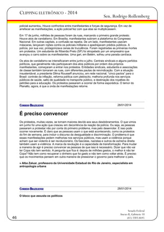 CLIPPING ELETRÔNICO - 2014

Sen. Rodrigo Rollemberg

policial aumentou. Houve confrontos entre manifestantes e forças de segurança. Em vez de
arrefecer as manifestações, a ação policial fez com que elas se multiplicassem.
Em 17 de junho, milhões de pessoas foram às ruas, marcando o primeiro grande protesto.
Houve atos de vandalismo. Em Brasília, manifestantes subiram a plataforma do Congresso
Nacional. Em outras capitais, a confusão se repetia. De um lado, manifestantes usavam
máscaras, lançavam rojões contra os policiais militares e apedrejavam prédios públicos. A
polícia, por sua vez, protagonizava cenas de truculência. Foram registradas as primeiras mortes
em protestos. Um estudante de Ribeirão Preto (SP) foi atropelado por um empresário que
avançou o carro sobre os manifestantes. Uma gari, em Belém, sofreu uma parada cardíaca.
Os atos de vandalismo se intensificaram entre junho e julho. Centrais sindicais e alguns partidos
políticos, que geralmente não participavam dos atos públicos por ordem dos próprios
manifestantes, começaram a entrar nos protestos. Entidades sindicais, estudantis e associações
de classe também tomaram as ruas, com diferentes pautas de reivindicação. Com a situação
insustentável, a presidente Dilma Rousseff anunciou, em rede nacional, ―cinco pactos‖ para o
Brasil: controle da inflação, reforma política com plebiscito, melhoria profunda nos serviços
públicos de saúde, salto de qualidade no transporte público, e destinação dos royalties do
petróleo para a educação. Os protestos passaram a ocorrer de forma esporádica. O temor do
Planalto, agora, é que a onda de manifestações retorne.

28/01/2014

É preciso convencer
Os protestos, muitas vezes, se tornam maiores devido aos seus desdobramentos. O que vimos
em junho foi uma ação que cresceu em decorrência da reação da polícia. Ou seja, as pessoas
passaram a protestar não por conta do primeiro problema, mas pelo desenrolar. E isso pode
ocorrer novamente. É claro que as pessoas usam o que está acontecendo, como os protestos
do fim de semana, para incluir o discurso da desigualdade e discriminação. O problema é que
essas manifestações pedem melhorias nos serviços públicos, mas usam a violência porque
acham que ser violento é ser revolucionário. Os fascistas, nazistas e outros de extrema direita
também usam a violência. A marca da revolução é a capacidade de transformação. Para mudar
a maneira de agir é preciso convencer as pessoas de que isso é necessário. Dizer que não vai
ter Copa não tem sentido. A pergunta que fica é: depois de milhões gastos, o melhor é não ter
Copa? Não tem como recuperar o dinheiro que foi gasto e não tem como voltar atrás. É preciso
que os movimentos pensem em outra maneira de pressionar o governo para melhorar o país.
» Alba Zaluar, professora da Universidade Estadual do Rio de Janeiro, especialista em
antropologia urbana

28/01/2014
O bloco que assusta os políticos

46

Senado Federal
Anexo II, Gabinete 10
(61) 3303.6645

 