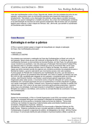 CLIPPING ELETRÔNICO - 2014

Sen. Rodrigo Rollemberg

mais das manifestações contra a Copa. Segundo ele, desde o fim dos protestos de junho do ano
passado, certos grupos usam os movimentos populares para disseminar destruição pura e
simplesmente. ―Isso aliado a uma vilanização dos policiais, porque alguns cometem excessos.
Parecem que querem deslegitimar o trabalho da polícia. Sou a favor de manifestações contrárias
à má administração de recursos do nosso governo atualmente. Mas de tentar usar um propósito
legítimo para instaurar o caos e depois se vitimizar, não‖, afirma ele, que também é coordenador
do Estudantes pela Liberdade.

28/01/2014

Estratégia é evitar o pânico
A Fifa e o governo tentam passar a imagem de tranquilidade em relação à realização
da Copa, mas manifestações preocupam
THAÍS CUNHA
» GRASIELLE CASTRO
Os protestos que marcaram a realização da Copa das Confederações no Brasil, em junho do
ano passado, deram sinais de que vão continuar no Mundial de 2014. A notícia de que mil
manifestantes fecharam os dois sentidos da Avenida Paulista, em São Paulo, foi suficiente para
causar transtorno ao paulistano, mas não preocupa a Federação Internacional de Futebol (Fifa),
que descarta adiar ou cancelar a disputa no Brasil por conta do movimento Não vai ter Copa.
Oficialmente, o clima de calmaria também reina no Palácio do Planalto. No entanto, embora
negue que tenha marcado reunião de urgência com ministros envolvidos nos preparativos para o
Mundial de futebol, o governo está atento aos movimentos sociais e tem sido cauteloso.
A preocupação do Planalto tem fundamento nas manifestações de junho, que derrubaram a
aprovação do governo da presidente Dilma Rousseff, com vaias no estádio e protestos nas ruas.
No início do mês, escaldada pelo desgaste do ano passado, a presidente pediu ao ministro da
Justiça, José Eduardo Cardozo, que fizesse o possível para garantir segurança máxima.
Organizado pelas redes sociais, o movimento contra a Copa foi reforçado em outras cidades
brasileiras com o principal argumento de que os investimentos no torneio prejudicam os gastos
com saúde e educação no Brasil. Cartazes como ―Queremos hospitais e escolas no padrão Fifa‖
voltaram às ruas. Com o temor de que esse movimento ganhe grandes proporções, o governo
ainda traça uma estratégia. A principal proposta é compartilhar a segurança do país entre o
Ministério da Justiça e o da Defesa, como ocorreu na Jornada Mundial da Juventude e na Copa
das Confederações.
Comunicado
Apesar da movimentação, a Fifa e o Comitê Organizador Local (COL) se mostram confiantes.
Em nota, as entidades afirmaram que respeitam a liberdade de expressão e o direito de
manifestar-se de forma pacífica e condenam todas as formas de violência. ―Temos total
confiança nas medidas de segurança implementadas pelas autoridades brasileiras para
torcedores, delegações e imprensa‖, destacou.
A opinião é a mesma defendida pela diretora de Comunicação e Relações Públicas da Fifa,
Delia Fischer. ―Estamos confiantes de que o conceito aplicado no Brasil durante a Copa das
Confederações vai garantir a segurança do público, de delegações e da mídia‖, afirmou Fischer,
em Zurique. O comunicado distribuído pela entidade à imprensa brasileira reflete a opinião do

48

Senado Federal
Anexo II, Gabinete 10
(61) 3303.6645

 
