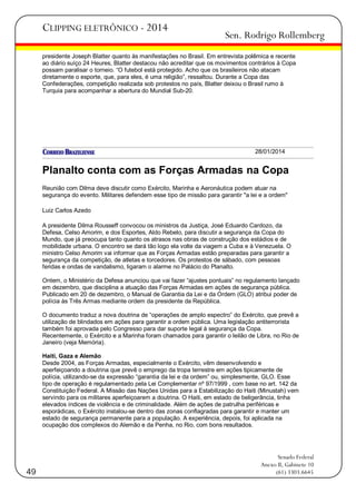 CLIPPING ELETRÔNICO - 2014

Sen. Rodrigo Rollemberg

presidente Joseph Blatter quanto às manifestações no Brasil. Em entrevista polêmica e recente
ao diário suíço 24 Heures, Blatter destacou não acreditar que os movimentos contrários à Copa
possam paralisar o torneio. ―O futebol está protegido. Acho que os brasileiros não atacam
diretamente o esporte, que, para eles, é uma religião‖, ressaltou. Durante a Copa das
Confederações, competição realizada sob protestos no país, Blatter deixou o Brasil rumo à
Turquia para acompanhar a abertura do Mundial Sub-20.

28/01/2014

Planalto conta com as Forças Armadas na Copa
Reunião com Dilma deve discutir como Exército, Marinha e Aeronáutica podem atuar na
segurança do evento. Militares defendem esse tipo de missão para garantir "a lei e a ordem"
Luiz Carlos Azedo
A presidente Dilma Rousseff convocou os ministros da Justiça, José Eduardo Cardozo, da
Defesa, Celso Amorim, e dos Esportes, Aldo Rebelo, para discutir a segurança da Copa do
Mundo, que já preocupa tanto quanto os atrasos nas obras de construção dos estádios e de
mobilidade urbana. O encontro se dará tão logo ela volte da viagem a Cuba e à Venezuela. O
ministro Celso Amorim vai informar que as Forças Armadas estão preparadas para garantir a
segurança da competição, de atletas e torcedores. Os protestos de sábado, com pessoas
feridas e ondas de vandalismo, ligaram o alarme no Palácio do Planalto.
Ontem, o Ministério da Defesa anunciou que vai fazer ―ajustes pontuais‖ no regulamento lançado
em dezembro, que disciplina a atuação das Forças Armadas em ações de segurança pública.
Publicado em 20 de dezembro, o Manual de Garantia da Lei e da Ordem (GLO) atribui poder de
polícia às Três Armas mediante ordem da presidente da República.
O documento traduz a nova doutrina de ―operações de amplo espectro‖ do Exército, que prevê a
utilização de blindados em ações para garantir a ordem pública. Uma legislação antiterrorista
também foi aprovada pelo Congresso para dar suporte legal à segurança da Copa.
Recentemente, o Exército e a Marinha foram chamados para garantir o leilão de Libra, no Rio de
Janeiro (veja Memória).
Haiti, Gaza e Alemão
Desde 2004, as Forças Armadas, especialmente o Exército, vêm desenvolvendo e
aperfeiçoando a doutrina que prevê o emprego da tropa terrestre em ações tipicamente de
polícia, utilizando-se da expressão ―garantia da lei e da ordem‖ ou, simplesmente, GLO. Esse
tipo de operação é regulamentado pela Lei Complementar nº 97/1999 , com base no art. 142 da
Constituição Federal. A Missão das Nações Unidas para a Estabilização do Haiti (Minustah) vem
servindo para os militares aperfeiçoarem a doutrina. O Haiti, em estado de beligerância, tinha
elevados índices de violência e de criminalidade. Além de ações de patrulha periféricas e
esporádicas, o Exército instalou-se dentro das zonas conflagradas para garantir e manter um
estado de segurança permanente para a população. A experiência, depois, foi aplicada na
ocupação dos complexos do Alemão e da Penha, no Rio, com bons resultados.

49

Senado Federal
Anexo II, Gabinete 10
(61) 3303.6645

 