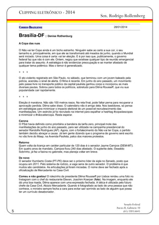 CLIPPING ELETRÔNICO - 2014

Sen. Rodrigo Rollemberg
28/01/2014

Brasília-DF :: Denise Rothenburg
A Copa das ruas
O Não vai ter Copa ainda é um bicho estranho. Ninguém sabe ao certo a sua cor, o seu
tamanho e, principalmente, em que ele se transformará até meados de junho, quando o Mundial
será iniciado. Uma coisa é certa: vai ter eleição. E é por isso que, publicamente, o governo
federal faz que não é com ele. Ontem, negou que existisse qualquer tipo de reunião emergencial
para tratar do assunto. A estratégia é não evidenciar preocupação e se manter afastado de
qualquer tema polêmico. Mas o temor é generalizado.
» » »
O ato violento registrado em São Paulo, no sábado, que terminou com um jovem baleado pela
polícia, acendeu o sinal de alerta. O filme é recente. Em junho do ano passado, um movimento
pelo passe livre no transporte público da capital paulista ganhou corpo e incorporou as mais
diversas pautas. Sobrou para todos os políticos, sobretudo para Dilma Rousseff, que viu sua
popularidade cair rapidamente.
» » »
Eleição é maratona. Não são 100 metros rasos. Na reta final, pode faltar perna para recuperar a
aprovação perdida. Dilma sabe disso. O calendário não é amigo dela. Nos bastidores, só pensa
em estratégias para minimizar o impacto eleitoral de um possível recrudescimento das
manifestações. Um exército já foi recrutado na internet para espalhar a hashtag #copadascopas
e minimizar o #nãovaitercopa. Resta esperar.
Carona
O PSol havia definido como prioritária a bandeira da tarifa zero, principal mote das
manifestações de junho do ano passado, para ser utilizada na campanha presidencial do
senador Randolfe Rodrigues (AP). Agora, com o fortalecimento do Não vai ter Copa, o partido
também decidiu abraçar a causa. Já tem gente dizendo que o programa de governo será escrito
no vão livre do Masp, na Avenida Paulista, palco dos maiores protestos.
Retorno
Quem volta da licença em caráter particular de 120 dias é o senador Jayme Campos (DEM-MT).
Em quatro anos de mandato, Campos ficou 240 dias afastado. O suplente dele, Oswaldo
Sobrinho, já fez a faxina no gabinete, mas planeja voltar em breve.
De novo
O senador Humberto Costa (PT-PE) deve ser o próximo líder da sigla no Senado, posto que
ocupou em 2011. Pelo sistema de rodízio, a vaga seria de outro senador. O problema é que
muitos são candidatos. As articulações já foram iniciadas. O nome deve ser fechado após a
oficialização de Mercadante na Casa Civil.
Comeu e não gostou/ O rolezinho da presidente Dilma Rousseff por Lisboa rendeu uma foto no
Instagram com o chef do restaurante Eleven, Joachim Koerper (foto). Na imagem, enquanto ele
dá uma boa risada, Dilma aparece com uma expressão fechada. A tática é utilizada pelo futuro
chefe da Casa Civil, Aloizio Mercadante. Quando é fotografado ao lado de uma pessoa que não
conhece, o ministro sempre fecha a cara para evitar sair sorrindo ao lado de alguém que possa
ter um currículo desabonador.

5

Senado Federal
Anexo II, Gabinete 10
(61) 3303.6645

 