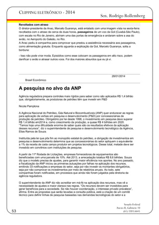 CLIPPING ELETRÔNICO - 2014

Sen. Rodrigo Rollemberg

Revoltados com atraso
O diretor-presidente da Anac, Marcelo Guaranys, está entalado com uma imagem vista na sexta-feira:
revoltados com o atraso de cerca de duas horas, passageiros de um voo da Gol (Cuiabá-São Paulo),
com escala no Rio de Janeiro, abriram uma das portas de emergência e andaram sobre a asa do
avião, no Aeroporto do Galeão, no Rio.
A Anac pediu à companhia para comprovar que prestou a assistência necessária aos passageiros,
como alimentação gratuita. Enquanto aguarda a explicação da Gol, Marcelo Guaranys, solta a
borduna:
- Isso não pode virar moda. Episódios como esse colocam os passageiros em alto risco, podem
danificar o avião e atrasar outros voos. Foi dos maiores absurdos que eu já vi.

28/01/2014
Brasil Econômico

A pesquisa no alvo da ANP
Agência reguladora prepara controles mais rígidos para saber como são aplicados R$ 1,4 bilhão
que, obrigatoriamente, as produtoras de petróleo têm que investir em P&D
Nicola Pamplona
A Agência Nacional do Petróleo, Gás Natural e Biocombustíveis (ANP) quer endurecer as regras
para aplicação de verbas em pesquisa e desenvolvimento (P&D) por concessionárias de
produção de petróleo. Obrigatório por lei desde 1998, o investimento em pesquisa deve superar
R$ 1,4 bilhão em2014 e, como crescimento da produção, a quase R$ 4 bilhões em 2020.
―Temos hoje uma dificuldade enorme de saber quais são os resultados efetivos da aplicação
desses recursos‖, diz o superintendente de pesquisa e desenvolvimento tecnológico da Agência,
Elias Ramos de Souza.
Instituída pela lei que pôs fim ao monopólio estatal do petróleo, a obrigação de investimentos em
pesquisa e desenvolvimento determina que as concessionárias do setor apliquem o equivalente
a 1% da receita de cada campo produtor em projetos tecnológicos. Desse total, metade deve ser
investido em convênios com instituições de pesquisa.
A partir da 11ª Rodada de Licitações, empresas fornecedoras de equipamentos são
beneficiadas com uma parcela de 10%. Até 2013, a arrecadação totaliza R$ 8,6 bilhões. Souza
diz que o modelo precisa de ajustes, para garantir maior eficiência nos aportes. No ano passado,
a fiscalização da ANP iniciou as primeiras autuações por falhas na aplicação dos recursos,
emitindo 33 notificações a empresas do setor, seja por não investir os montantes obrigatórios,
seja por não comprovar os investimentos por meio de relatórios anuais. Ao todo, sete
companhias foram notificadas, em processos que ainda não foram julgados pela diretoria da
agência reguladora.
O superintendente da ANP diz não acreditar em má-fé na aplicação dos recursos, mas vê a
necessidade de ajustes e maior clareza nas regras. ―Os recursos devem ser investidos para
gerar benefícios para a sociedade. Se não houver coordenação, o interesse privado prevalece‖,
afirma. Entre as propostas que serão levadas a consulta pública, está a criação de um comitê
técnico para definir linhas de pesquisa baseadas nas demandas tecnológicas do setor e a

53

Senado Federal
Anexo II, Gabinete 10
(61) 3303.6645

 