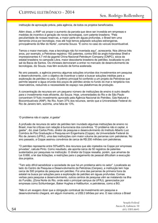 CLIPPING ELETRÔNICO - 2014

Sen. Rodrigo Rollemberg

instituição de aprovação prévia, pela agência, de todos os projetos beneficiados.
Além disso, a ANP vai propor o aumento da parcela que deve ser investida em empresas e
medidas de incentivo à geração de novas tecnologias, com patente brasileira. ―Pela
peculiaridade de nossas reservas, a maior parte em águas profundas, o Brasil tem uma
demanda única por tecnologia, mas até hoje temos adaptado soluções estrangeiras,
principalmente do Mar do Norte‖, comenta Souza. ―É como no caso do veículo bicombustível.
Temos o maior mercado, mas a tecnologia não foi inventada aqui‖, acrescenta. Nos últimos três
anos, por exemplo, a Petrobras registrou 182 patentes, contra 950 da anglo-holandesa Shell e
impressionantes 4,7 mil da gigante China Nacional Petroleum Company (CNPC), sócia da
estatal brasileira no campode Libra, maior descoberta brasileira de petróleo, localizada no présal da Bacia de Santos. Os chineses demoraram a entrar no mercado de desenvolvimento de
tecnologias, diz Souza, mas têm evoluído de forma acelerada.
No ano passado, a agência premiou algumas soluções oriundas dos investimentos em pesquisa
e desenvolvimento, com o objetivo de incentivar o setor a buscar soluções inéditas para a
exploração de petróleo no país. O prêmio principal foi conferido a um projeto da Petrobras que
permite separar a água oriunda dos poços de petróleo ainda no fundo do mar e reinjetá-la nos
reservatórios, reduzindo a necessidade de espaço nas plataformas de produção.
A concentração de recursos em um pequeno número de instituições de ensino é outro desafio
para o investimento mais eficiente, diz Souza. Hoje, universidades do Rio e de São Paulo
concentram 51%do investimento aprovado pela Agência Nacional do Petróleo, Gás Natural e
Biocombustíveis (ANP). No Rio, ficam 37% dos recursos, sendo que a Universidade Federal do
Rio de Janeiro tem, sozinha, uma fatia de 13%.

‗O problema não é captar, é gastar‘
A profusão de recursos do setor de petróleo tem inundado algumas instituições de ensino no
Brasil, mas há críticas com relação à burocracia dos convênios. ―O problema não é captar, é
gastar‖, diz José Carlos Pinto, diretor de pesquisa e desenvolvimento do Instituto Alberto Luiz
Coimbra de Pós Graduação e Pesquisa em Engenharia (Coppe), da Universidade Federal do
Rio de Janeiro (UFRJ), uma das instituições com maior volume de parcerias com petroleiras. No
ano passado, a Coppe assinou convênios de cerca de R$ 200 milhões com petroleiras.
―O petróleo representa entre 55%e60% dos recursos que são injetados na Coppe por empresas
privadas‖, calcula Pinto. Como resultado, ele aponta cerca de 50 registros de patentes
sustentados por pesquisas na instituição. O diretor da Coppe ressalta, porém, que amarras da
Lei 8.666, a lei das licitações, e restrições para o pagamento de pessoal dificultam a execução
dos projetos.
―Tem sido difícil sensibilizar a sociedade de que há um problema sério no setor‖. Localizada ao
lado do Centro de Pesquisa e Desenvolvimento da Petrobras (Cenpes), a instituição tem hoje
cerca de 500 projetos de pesquisa em petróleo. Foi uma das parceiras de primeira hora da
estatal na busca por soluções para a exploração de petróleo em águas profundas. Comas
verbas para pesquisa e desenvolvimento, outros centros de pesquisa vêm se instalando na Ilha
do Fundão, (Zona Norte do Rio, onde está o principal campus da UFRJ), gerenciados por
empresas como Schlumberger, Baker Hughes e Halliburton, e petroleiras, como a BG.
―Não é um exagero dizer que a obrigação contratual de investimento em pesquisa e
desenvolvimento chegará, em algum momento, a US$ 2 bilhões por ano. E isso coloca o Brasil

54

Senado Federal
Anexo II, Gabinete 10
(61) 3303.6645

 