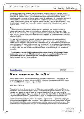 CLIPPING ELETRÔNICO - 2014

Sen. Rodrigo Rollemberg

um inquérito para apurar a escala. Na representação, o líder do partido na Câmara, Rubens
Buenos (PR), diz que Dilma pode ter cometido um crime. ―Trata-se de despesa desnecessária e
divorciada do interesse público, o que poderia caracterizar, pelo menos em tese, ato de
improbidade administrativa, por ofensa aos princípios da legalidade e da moralidade‖, afirmou. O
líder do DEM na Câmara, Ronaldo Caiado (GO), também cobra explicações. ―Dilma vai a
Lisboa, torra o dinheiro público sem qualquer agenda marcada, come do bom e do melhor, posa
de celebridade e fica por isso mesmo. E o brasileiro paga a conta. A presidente tem que se
explicar‖, disse.
Cuba
O destino final da viagem também rendeu críticas à presidente, que participou ontem da
inauguração da primeira etapa do Porto de Mariel, a 45 quilômetros de Havana, em Cuba.
Aposta do país comunista para uma guinada na economia, o porto custou US$ 957 milhões, dos
quais US$ 682 milhões foram financiados pelo Banco Nacional de Desenvolvimento Econômico
e Social (BNDES).
O PSDB anunciou ontem que vai pedir esclarecimentos ao ministro de Desenvolvimento,
Indústria e Comércio Exterior, Fernando Pimentel, sobre o acordo com o governo cubano.
―Desde o início, toda essa operação do BNDES está cercada de sigilo de Estado, decretado por
ordem do ministro. O que o governo federal está escondendo? Há empresas amigas que estão
sendo beneficiadas e a nação não pode saber?‖, questionou o deputado federal Marcus Pestana
(PSDB-MG), em nota. Ele espera que Pimentel explique as razões do sigilo e os detalhes da
operação.
“É uma gastança desnecessária, que não condiz com a situação econômica do nosso
país e muito menos com as dificuldades com as quais os brasileiros são obrigados a
conviver todos os dias, como inflação alta e serviços públicos precários”
Carlos Sampaio, líder do PSDB na Câmara

28/01/2014

Dilma comemora na ilha de Fidel
Na inauguração de um porto no país caribenho, Dilma Rousseff anuncia a concessão de um
novo financiamento ao projeto. Além dos US$ 682 milhões já repassados pelo BNDES, serão
liberados US$ 290 milhões para a segunda etapa
ANTONIO TEMÓTEO
Ao cortar ontem uma fita com as cores de Cuba nas novas instalações do Porto de Mariel, a
presidente Dilma Rousseff anunciou um novo financiamento do governo brasileiro, de US$ 290
milhões, para a segunda fase de obras de modernização do terminal, a 50 quilômetros de
Havana, a capital do país. O governo cubano já recebeu US$ 682 milhões do Banco Nacional de
Desenvolvimento Econômico e Social (BNDES), pagos à Odebrecht, responsável pela obra.
Os ditadores da ilha caribenha, Fidel e Raul Castro — o presidente —, apostam que o projeto
impulsionará os negócios do país, submetido a restrições ao comércio e investimentos por parte
dos Estados Unidos. Mas, para empresários e especialistas brasileiros, o investimento em Cuba
contrasta com a carência de recursos que se enfrenta aqui para melhorar a infraestrutura em

56

Senado Federal
Anexo II, Gabinete 10
(61) 3303.6645

 