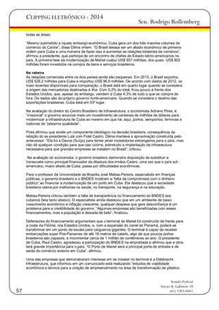 CLIPPING ELETRÔNICO - 2014

Sen. Rodrigo Rollemberg

todas as áreas.
―Mesmo submetido a injusto embargo econômico, Cuba gera um dos três maiores volumes de
comércio do Caribe‖, disse Dilma ontem. ―O Brasil deseja ser um aliado econômico de primeira
ordem para Cuba e uma maneira de fazer isso é aumentar as relações bilaterais de comércio‖,
afirmou a presidente, que participa de um encontro de chefes de Estado latino-americanos no
país. A primeira fase da modernização de Mariel custou US$ 957 milhões, dos quais US$ 802
milhões foram investidos na compra de bens e serviços brasileiros.
Na rabeira
As relações comerciais entre os dois países ainda são pequenas. Em 2013, o Brasil exportou
US$ 528,2 milhões para Cuba e importou US$ 96,6 milhões. De acordo com dados de 2012, os
mais recentes disponíveis para comparação, o Brasil está em quarto lugar quando se considera
a origem das mercadorias destinadas à ilha. Com 5,2% do total, ficou pouco à frente dos
Estados Unidos, que, apesar do embargo, vendem a Cuba 4,3% de tudo o que se compra de
fora. Os dados são do próprio governo norte-americano. Quando se considera o destino das
exportações brasileiras, Cuba está em 53º lugar.
Na avaliação do diretor do Centro Brasileiro de Infraestrutura, o economista Adriano Pires, é
―irracional‖ o governo anunciar mais um investimento de centenas de milhões de dólares para
modernizar a infraestrutura de Cuba ao mesmo em que há, aqui, portos, aeroportos, ferrovias e
rodovias de ―péssima qualidade‖.
Pires afirmou que existe um componente ideológico na decisão brasileira, consequência da
relação do ex-presidente Lula com Fidel Castro. Dilma manteve a aproximação construída pelo
antecessor. ―Ela foi a Davos (Suíça) para tentar atrair investidores estrangeiros para o país, mas
não dá qualquer condição para que isso ocorra, sobretudo a implantação da infraestutura
necessária para que grandes empresas se instalem no Brasil‖, criticou.
Na avaliação do economista, o governo brasileiro demonstra disposição de substituir a
Venezuela como principal financiador da ditadura dos irmãos Castro, uma vez que o país sulamericano, maior aliado de Cuba, passa por dificuldades econômicas.
Para o professor da Universidade de Brasília José Matias-Pereira, especialista em finanças
públicas, o governo brasileiro e o BNDES mostram a ―falta de compromisso com o dinheiro
público‖ ao financiar a modernização de um porto em Cuba. Ele destacou que a sociedade
brasileira clama por melhorias na saúde, no transporte, na segurança e na educação.
Matias-Pereira criticou também a falta de transparência no financiamento do BNDES aos
cubanos (leia texto abaixo). O especialista ainda destacou que em um ambiente de baixo
crescimento econômico e inflação crescente, qualquer despesa que gere desconfiança é um
problema para a credibilidade do governo. ―Algumas empresas são beneficiadas com esses
financiamentos, mas a população é deixada de lado‖, finalizou.
Defensores do financiamento argumentam que o terminal de Mariel foi construído de frente para
a costa da Flórida, nos Estados Unidos, e, com a expansão do canal do Panamá, poderá se
transformar em um ponto de escala para cargueiros gigantes. O terminal é capaz de receber
embarcações super Pós-Panamax de até 18 metros de calado, algo de que poucos portos
brasileiros são capazes, e movimentar cerca de 1 milhão de contêineres ao ano. O presidente
de Cuba, Raul Castro, agradeceu a participação do BNDES na empreitada e afirmou que a obra
terá grande importância para o país. ―O Porto de Mariel será a principal porta de entrada e de
saída do comércio exterior em Cuba‖, afirmou.
Uma das empresas que demonstraram interesse em se instalar no terminal é a Odebrecht
Infraestrutura, que informou em um comunicado está realizando ―estudos de viabilidade
econômica e técnica para a criação de empreendimento na área de transformação de plástico

57

Senado Federal
Anexo II, Gabinete 10
(61) 3303.6645

 